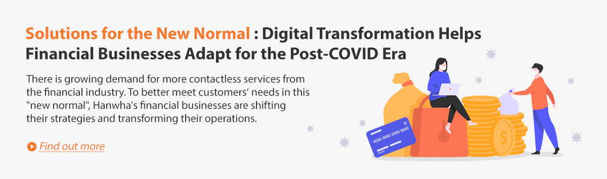 Solutions for the New Normal: Digital Transformation Helps Financial Business Adapt for the Post-COVID Era. There is growing demand for more contactless services from the financial industry. To better meet customer’s needs in this “new normal”, Hanwha’s financial businesses are shifting their strategies and transforming their operations. Find out more